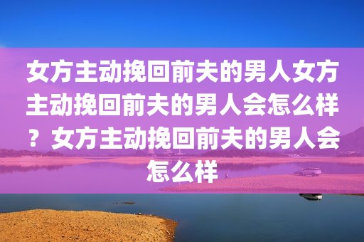 女方主动挽回前夫的男人女方主动挽回前夫的男人会怎么样？女方主动挽回前夫的男人会怎么样