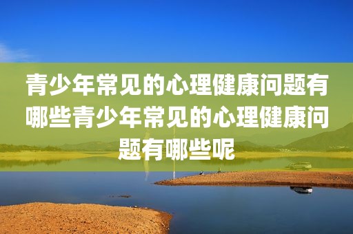 青少年常见的心理健康问题有哪些青少年常见的心理健康问题有哪些呢