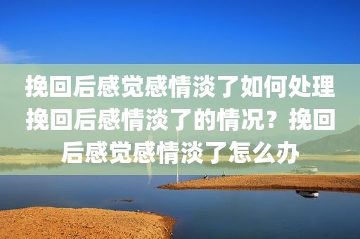 挽回后感觉感情淡了如何处理挽回后感情淡了的情况？挽回后感觉感情淡了怎么办