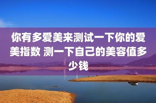 你有多爱美来测试一下你的爱美指数 测一下自己的美容值多少钱
