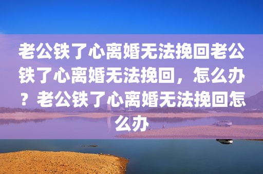 老公铁了心离婚无法挽回老公铁了心离婚无法挽回，怎么办？老公铁了心离婚无法挽回怎么办