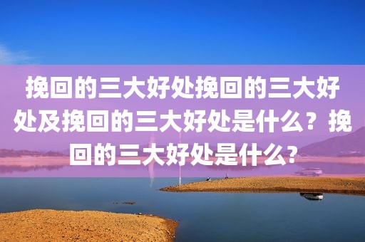 挽回的三大好处挽回的三大好处及挽回的三大好处是什么？挽回的三大好处是什么?
