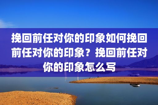 挽回前任对你的印象如何挽回前任对你的印象？挽回前任对你的印象怎么写