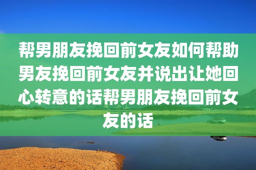 帮男朋友挽回前女友如何帮助男友挽回前女友并说出让她回心转意的话帮男朋友挽回前女友的话