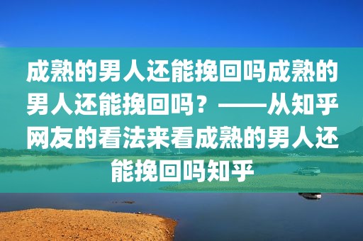 成熟的男人还能挽回吗成熟的男人还能挽回吗？——从知乎网友的看法来看成熟的男人还能挽回吗知乎