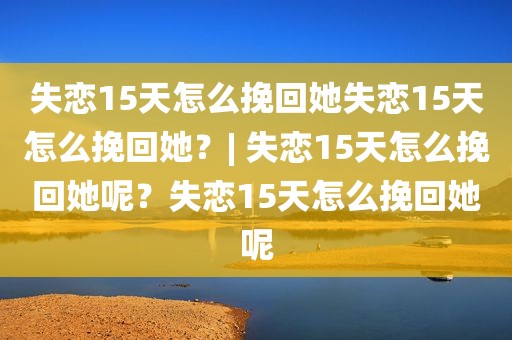 失恋15天怎么挽回她失恋15天怎么挽回她？| 失恋15天怎么挽回她呢？失恋15天怎么挽回她呢