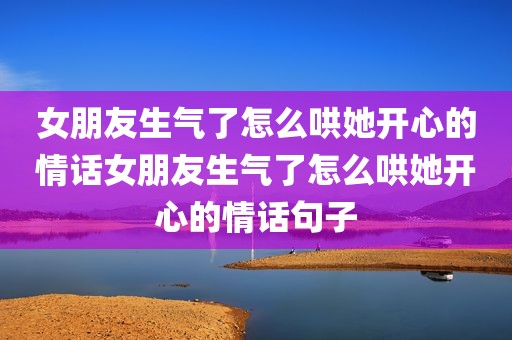 女朋友生气了怎么哄她开心的情话女朋友生气了怎么哄她开心的情话句子