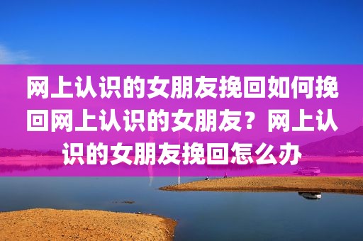 网上认识的女朋友挽回如何挽回网上认识的女朋友？网上认识的女朋友挽回怎么办