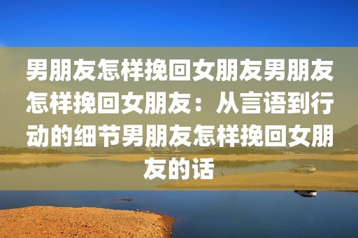 男朋友怎样挽回女朋友男朋友怎样挽回女朋友：从言语到行动的细节男朋友怎样挽回女朋友的话