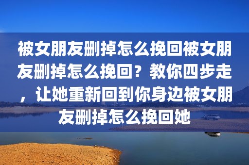 被女朋友删掉怎么挽回被女朋友删掉怎么挽回？教你四步走，让她重新回到你身边被女朋友删掉怎么挽回她