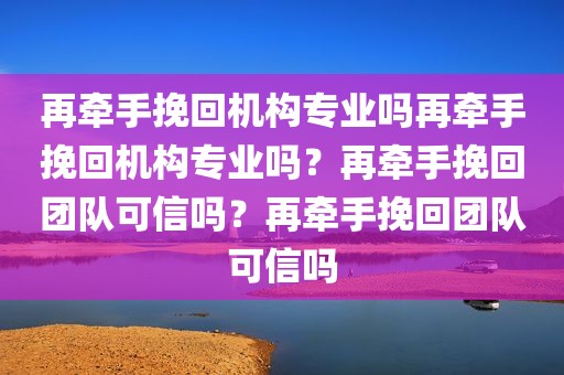 再牵手挽回机构专业吗再牵手挽回机构专业吗？再牵手挽回团队可信吗？再牵手挽回团队可信吗