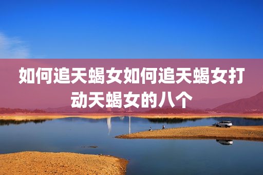 如何追天蝎女如何追天蝎女打动天蝎女的八个