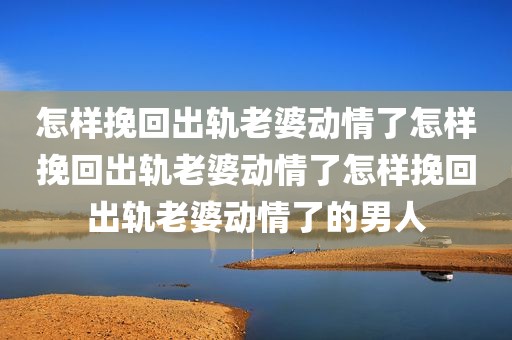 怎样挽回出轨老婆动情了怎样挽回出轨老婆动情了怎样挽回出轨老婆动情了的男人