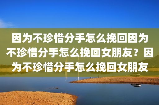 因为不珍惜分手怎么挽回因为不珍惜分手怎么挽回女朋友？因为不珍惜分手怎么挽回女朋友