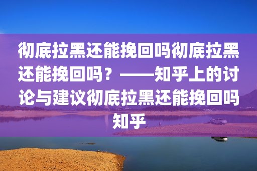 彻底拉黑还能挽回吗彻底拉黑还能挽回吗？——知乎上的讨论与建议彻底拉黑还能挽回吗知乎