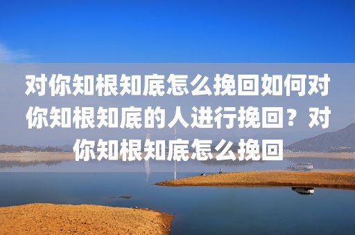 对你知根知底怎么挽回如何对你知根知底的人进行挽回？对你知根知底怎么挽回