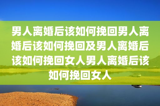 男人离婚后该如何挽回男人离婚后该如何挽回及男人离婚后该如何挽回女人男人离婚后该如何挽回女人