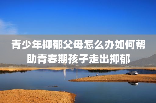 青少年抑郁父母怎么办如何帮助青春期孩子走出抑郁