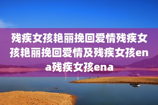 残疾女孩艳丽挽回爱情残疾女孩艳丽挽回爱情及残疾女孩ena残疾女孩ena