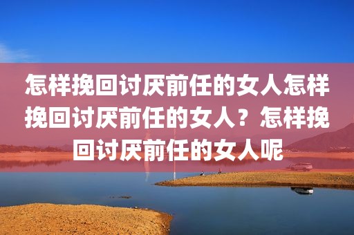 怎样挽回讨厌前任的女人怎样挽回讨厌前任的女人？怎样挽回讨厌前任的女人呢