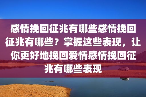 感情挽回征兆有哪些感情挽回征兆有哪些？掌握这些表现，让你更好地挽回爱情感情挽回征兆有哪些表现
