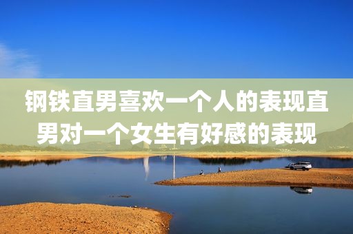 钢铁直男喜欢一个人的表现直男对一个女生有好感的表现