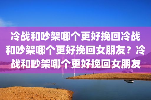 冷战和吵架哪个更好挽回冷战和吵架哪个更好挽回女朋友？冷战和吵架哪个更好挽回女朋友