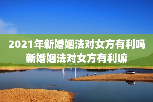 2021年新婚姻法对女方有利吗新婚姻法对女方有利嘛