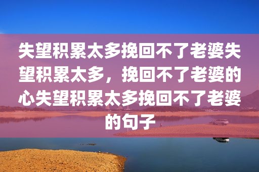 失望积累太多挽回不了老婆失望积累太多，挽回不了老婆的心失望积累太多挽回不了老婆的句子