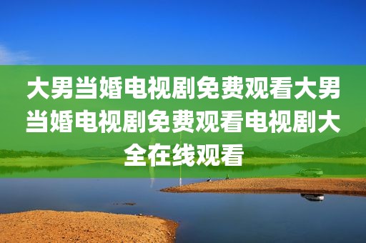 大男当婚电视剧免费观看大男当婚电视剧免费观看电视剧大全在线观看