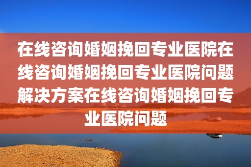 在线咨询婚姻挽回专业医院在线咨询婚姻挽回专业医院问题解决方案在线咨询婚姻挽回专业医院问题