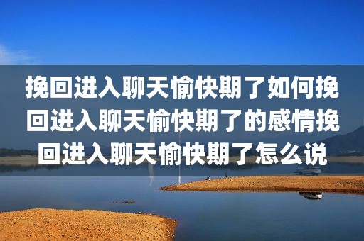 挽回进入聊天愉快期了如何挽回进入聊天愉快期了的感情挽回进入聊天愉快期了怎么说