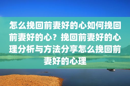 怎么挽回前妻好的心如何挽回前妻好的心？挽回前妻好的心理分析与方法分享怎么挽回前妻好的心理