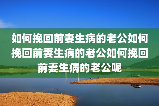 如何挽回前妻生病的老公如何挽回前妻生病的老公如何挽回前妻生病的老公呢