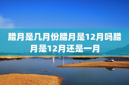 腊月是几月份腊月是12月吗腊月是12月还是一月