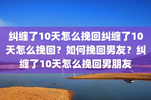 纠缠了10天怎么挽回纠缠了10天怎么挽回？如何挽回男友？纠缠了10天怎么挽回男朋友