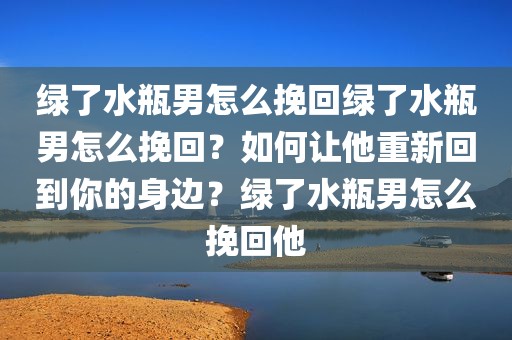 绿了水瓶男怎么挽回绿了水瓶男怎么挽回？如何让他重新回到你的身边？绿了水瓶男怎么挽回他
