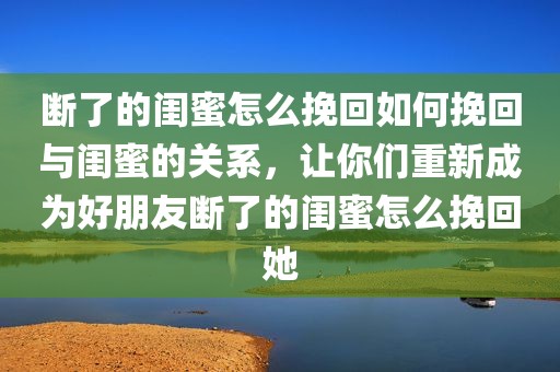 断了的闺蜜怎么挽回如何挽回与闺蜜的关系，让你们重新成为好朋友断了的闺蜜怎么挽回她