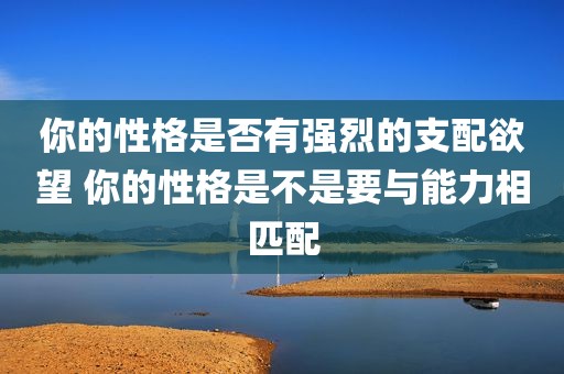 你的性格是否有强烈的支配欲望 你的性格是不是要与能力相匹配