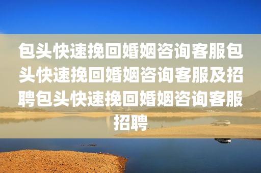 包头快速挽回婚姻咨询客服包头快速挽回婚姻咨询客服及招聘包头快速挽回婚姻咨询客服招聘