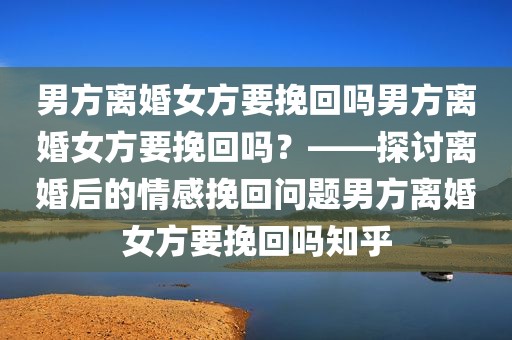 男方离婚女方要挽回吗男方离婚女方要挽回吗？——探讨离婚后的情感挽回问题男方离婚女方要挽回吗知乎