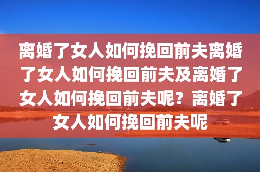 离婚了女人如何挽回前夫离婚了女人如何挽回前夫及离婚了女人如何挽回前夫呢？离婚了女人如何挽回前夫呢