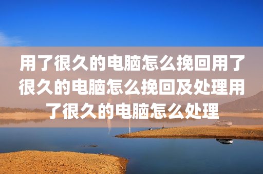 用了很久的电脑怎么挽回用了很久的电脑怎么挽回及处理用了很久的电脑怎么处理