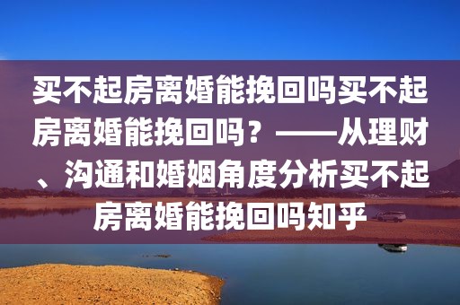 买不起房离婚能挽回吗买不起房离婚能挽回吗？——从理财、沟通和婚姻角度分析买不起房离婚能挽回吗知乎