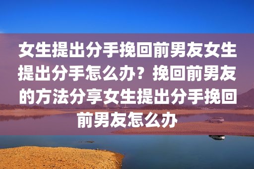 女生提出分手挽回前男友女生提出分手怎么办？挽回前男友的方法分享女生提出分手挽回前男友怎么办