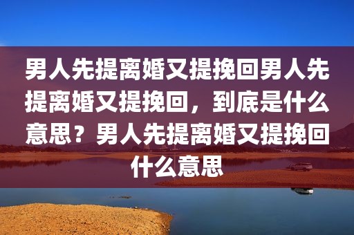 男人先提离婚又提挽回男人先提离婚又提挽回，到底是什么意思？男人先提离婚又提挽回什么意思