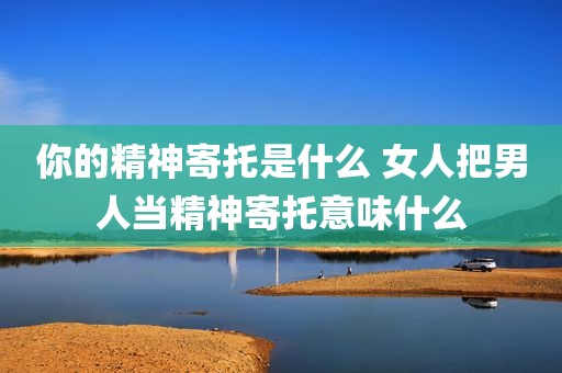 你的精神寄托是什么 女人把男人当精神寄托意味什么