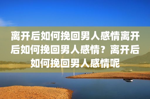 离开后如何挽回男人感情离开后如何挽回男人感情？离开后如何挽回男人感情呢