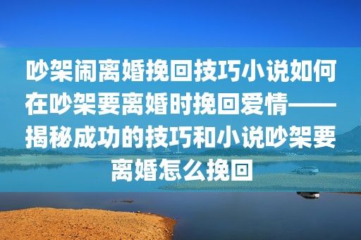 吵架闹离婚挽回技巧小说如何在吵架要离婚时挽回爱情——揭秘成功的技巧和小说吵架要离婚怎么挽回