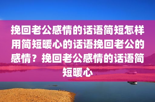挽回老公感情的话语简短怎样用简短暖心的话语挽回老公的感情？挽回老公感情的话语简短暖心